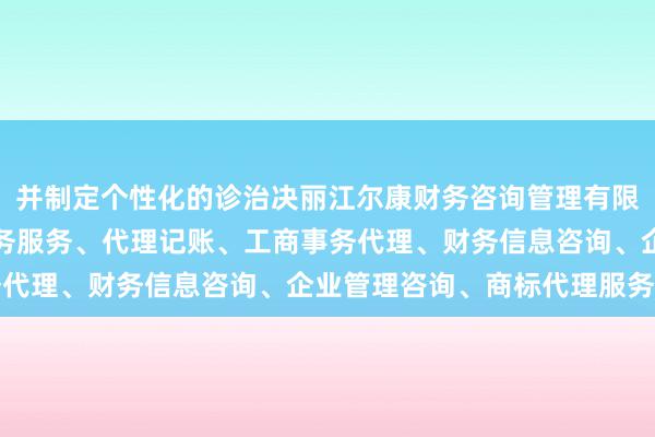 并制定个性化的诊治决丽江尔康财务咨询管理有限公司、会计、审计及税务服务、代理记账、工商事务代理、财务信息咨询、企业管理咨询、商标代理服务策