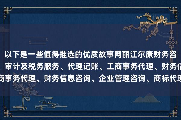 以下是一些值得推选的优质故事网丽江尔康财务咨询管理有限公司、会计、审计及税务服务、代理记账、工商事务代理、财务信息咨询、企业管理咨询、商标代理服务站