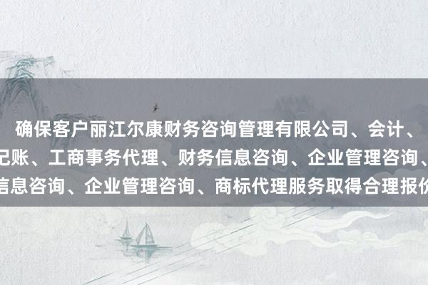 确保客户丽江尔康财务咨询管理有限公司、会计、审计及税务服务、代理记账、工商事务代理、财务信息咨询、企业管理咨询、商标代理服务取得合理报价